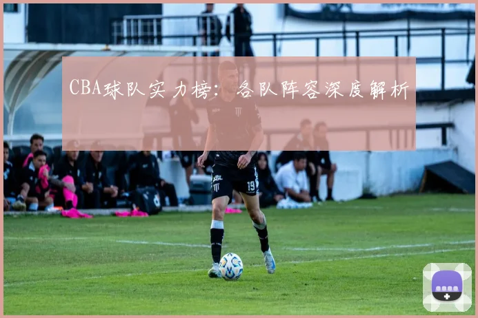 CBA球队实力榜：各队阵容深度解析