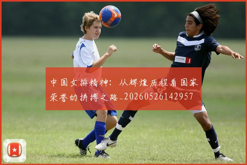 中国女排精神:从辉煌历程看国家荣誉的拼搏之路_20260526142957