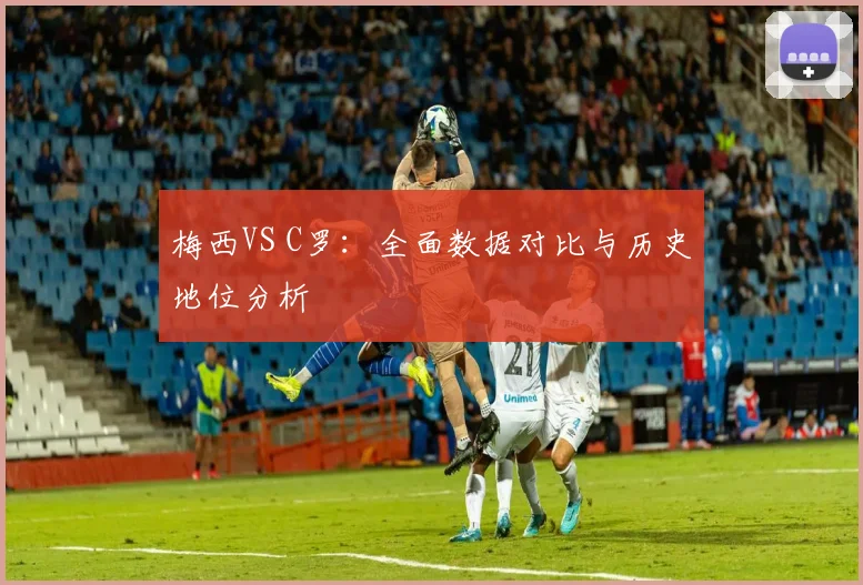 梅西VS C罗:全面数据对比与历史地位分析