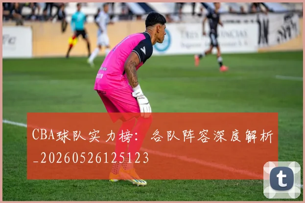 CBA球队实力榜：各队阵容深度解析_20260526125123