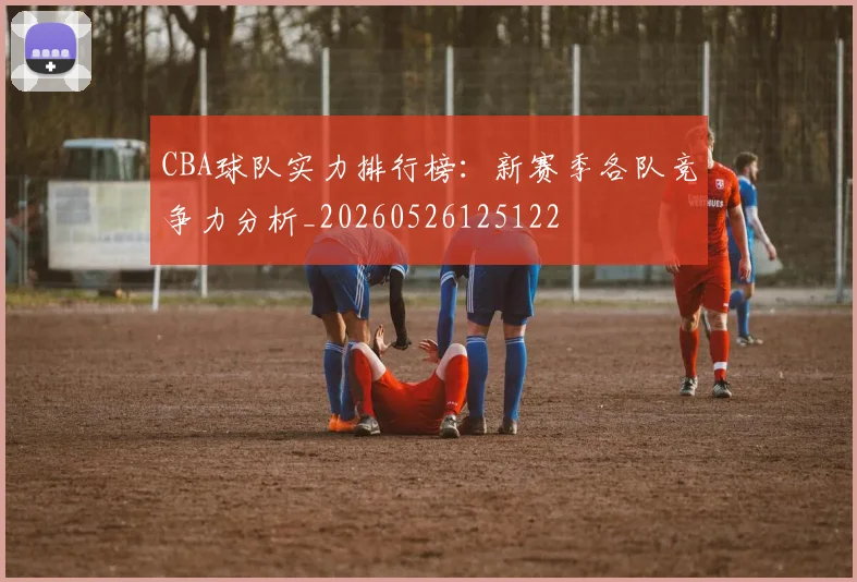 CBA球队实力排行榜：新赛季各队竞争力分析_20260526125122