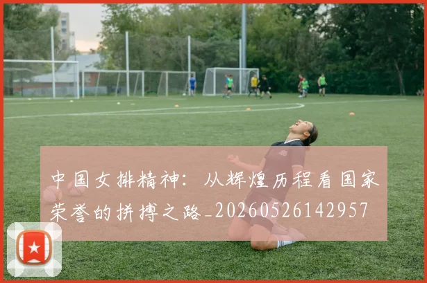 中国女排精神:从辉煌历程看国家荣誉的拼搏之路_20260526142957